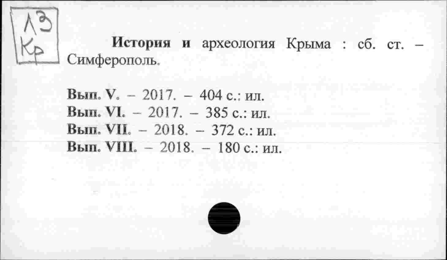 ﻿At)
История и археология Крыма : сб. ст. Симферополь.
Выл. У« - 2017. — 404 с.: ил.
Выт VI. - 2017.- 385 с.: ил.
Вып, VIL - 2018. - 372 с.: ил.
Вып. VIII. — 2018. — 180 с.: ил.